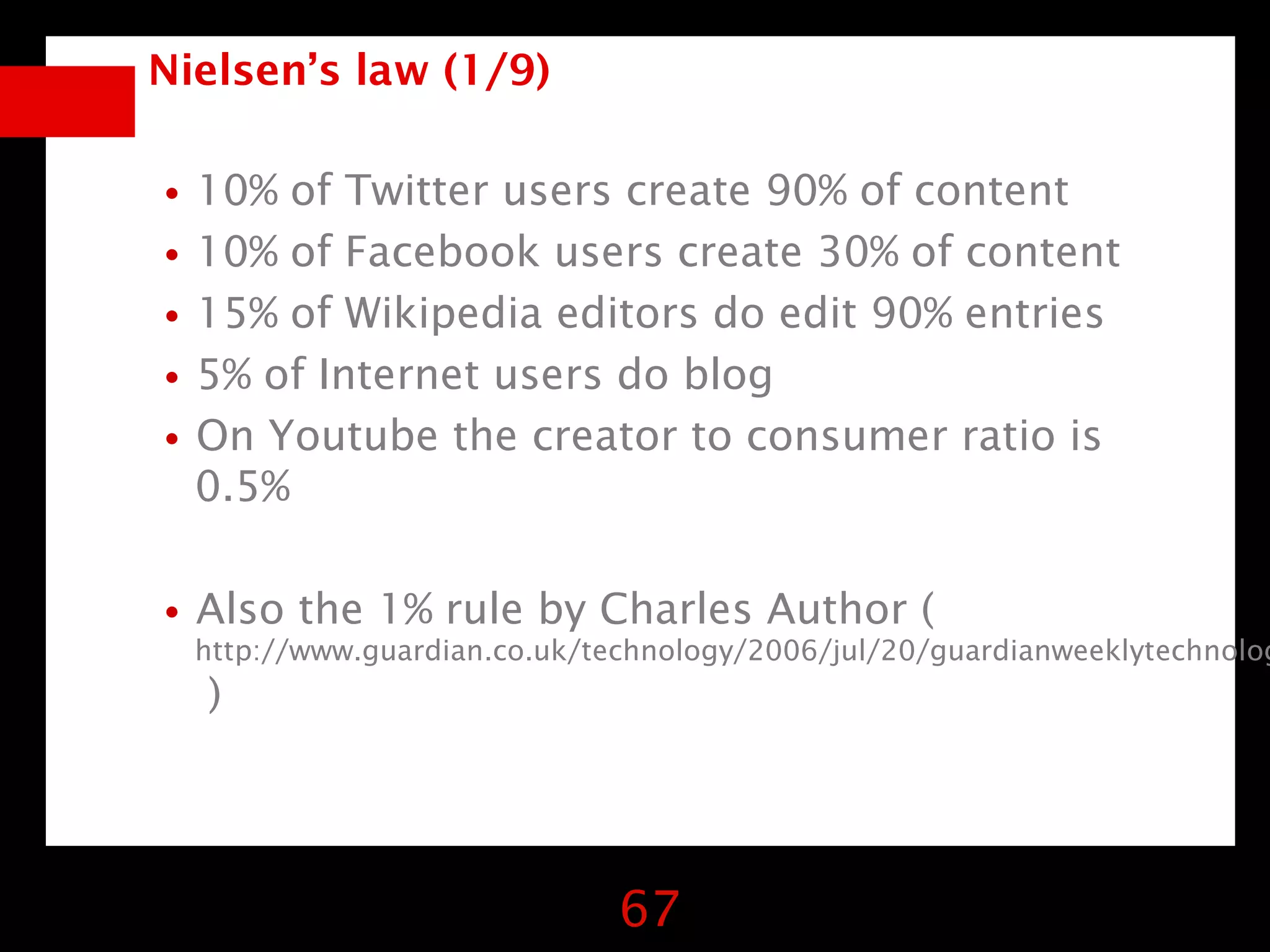 Nielsen’s law (1/9)


•10% of Twitter users create 90% of content
•10% of Facebook users create 30% of content
•15% of Wikipedia editors do edit 90% entries
•5% of Internet users do blog
•On Youtube the creator to consumer ratio is
  0.5%


•Also the 1% rule by Charles Author (
  http://www.guardian.co.uk/technology/2006/jul/20/guardianweeklytechnolog
  )




                              67
 