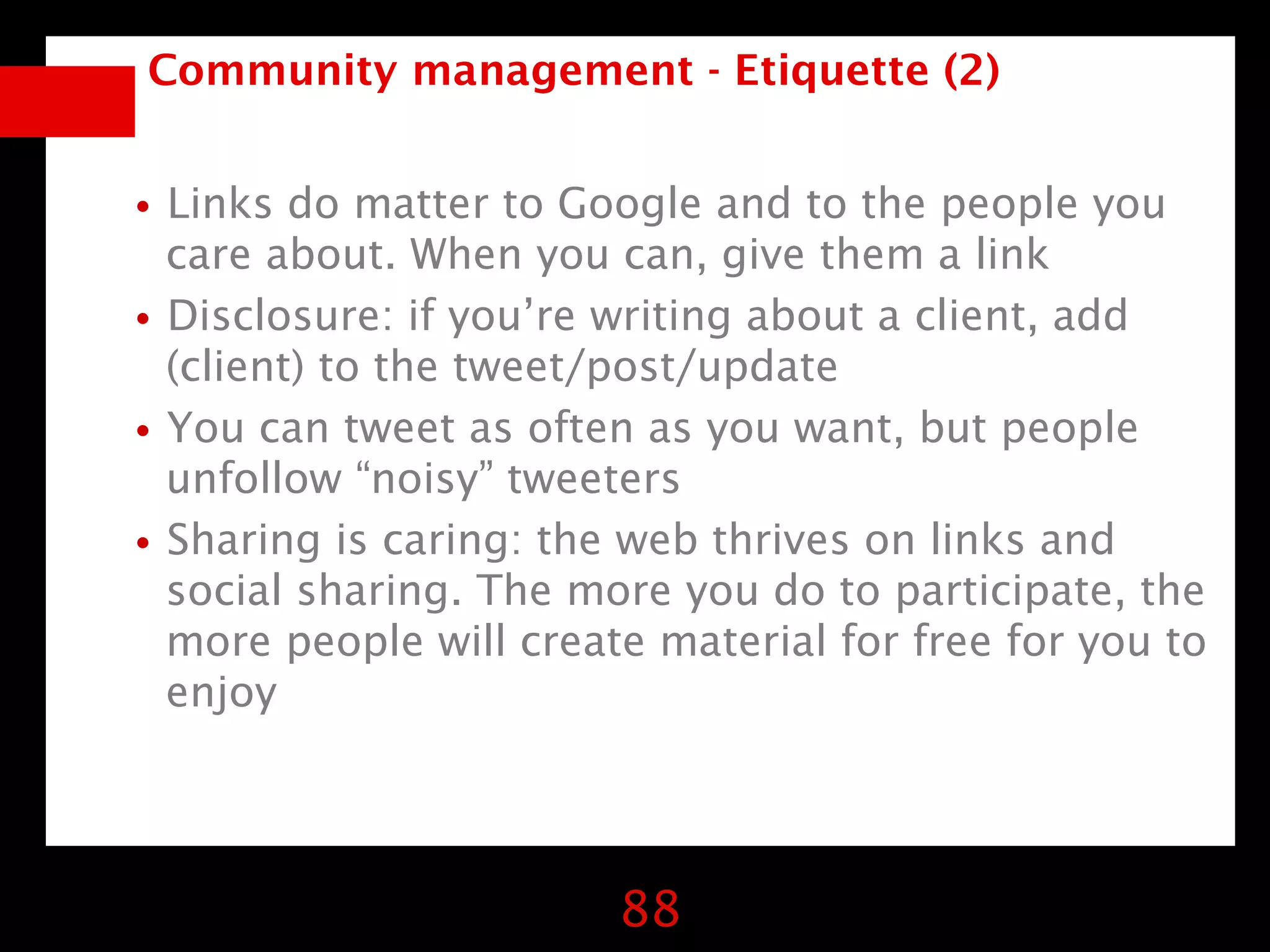 Community management - Etiquette (2)


•Links do matter to Google and to the people you
 care about. When you can, give them a link
•Disclosure: if you’re writing about a client, add
 (client) to the tweet/post/update
•You can tweet as often as you want, but people
 unfollow “noisy” tweeters
•Sharing is caring: the web thrives on links and
  social sharing. The more you do to participate, the
  more people will create material for free for you to
  enjoy




                        88
 