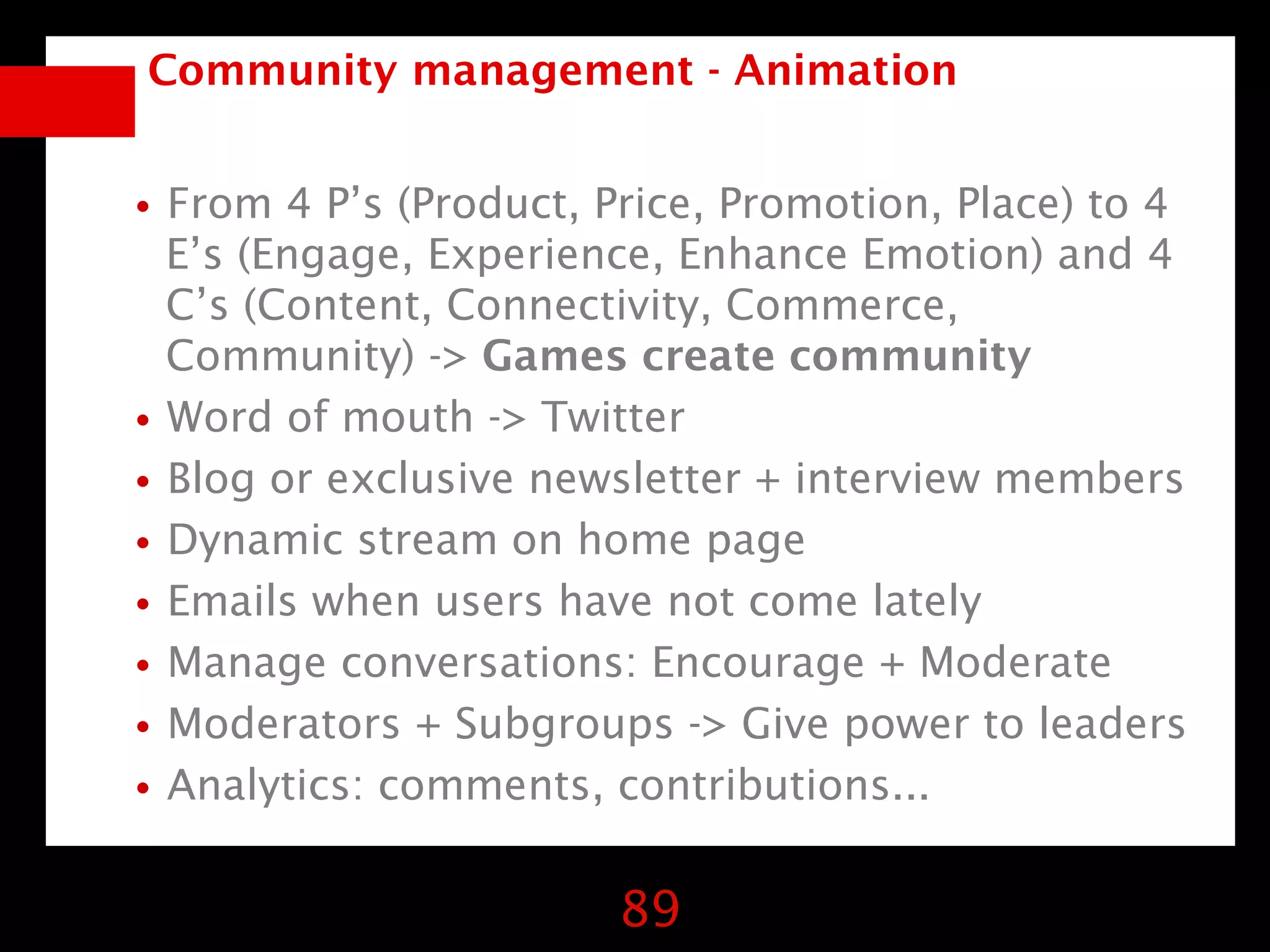 Community management - Animation


•From 4 P’s (Product, Price, Promotion, Place) to 4
  E’s (Engage, Experience, Enhance Emotion) and 4
  C’s (Content, Connectivity, Commerce,
  Community) -> Games create community
• Word of mouth -> Twitter
• Blog or exclusive newsletter + interview members
• Dynamic stream on home page
• Emails when users have not come lately
• Manage conversations: Encourage + Moderate
• Moderators + Subgroups -> Give power to leaders
• Analytics: comments, contributions...

                        89
 