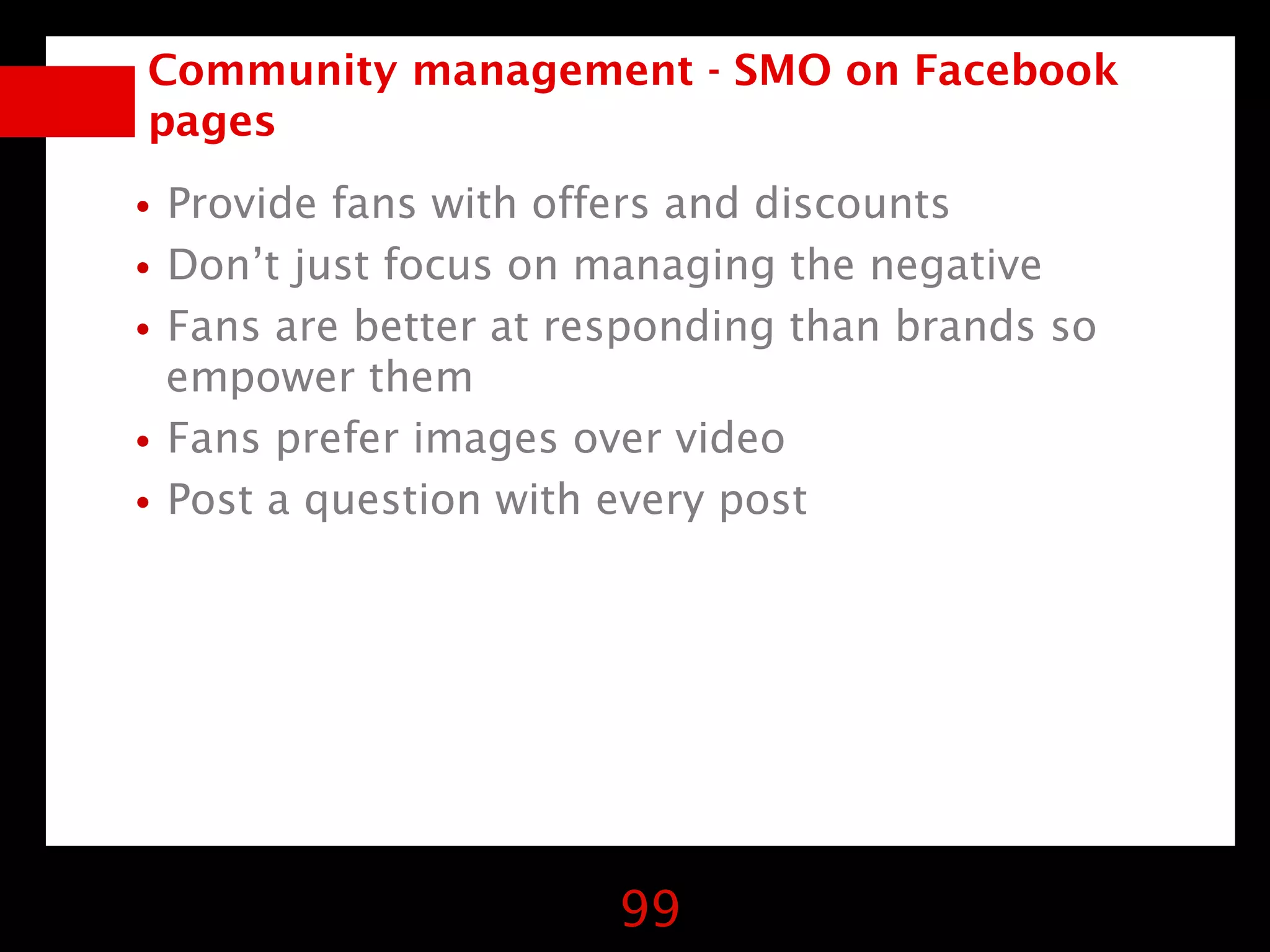 Community management - SMO on Facebook
 pages

•Provide fans with offers and discounts
•Don’t just focus on managing the negative
•Fans are better at responding than brands so
 empower them
•Fans prefer images over video
•Post a question with every post




                       99
 
