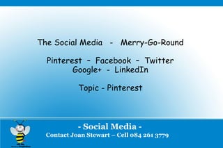 The Social Media - Merry-Go-Round

  Pinterest – Facebook – Twitter
         Google+ - LinkedIn

            Topic - Pinterest



            - Social Media -
  Contact Joan Stewart – Cell 084 261 3779
 