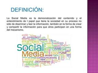 DEFINICIÓN:
La Social Media es la democratización del contenido y el
entendimiento de l papel que tiene la sociedad en su proceso no
sólo de diseminar y leer la información, también en la forma de crear
y compartir la información para que otros participen en una forma
del mecanismo.
 