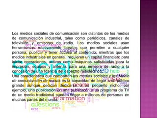 Los medios sociales de comunicación son distintos de los medios
de comunicación industrial, tales como periódicos, canales de
televisión y emisoras de radio. Los medios sociales usan
herramientas relativamente baratas que permiten a cualquier
persona, publicar y tener acceso al contenido, mientras que los
medios industriales en general, requieren un capital financiero para
iniciar operaciones, activos como máquinas sofisticadas para la
impresión, equipos y antenas para una emisora de radio o la
concesión de una licencia del espectro radioléctrico.
Una característica que comparten los medios sociales y los Medio
de comunicación de masas es la capacidad de llegar a un público
grande aunque decidan dedicarse a un pequeño nicho; por
ejemplo, una publicación en una publicacón o un programa de TV
de un medio tradicional pueden llegar a millones de personas en
muchas partes del mundo.
 