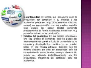  Instantaneidad: El tiempo que transcurre entre la
  producción del contenido y su entrega a las
  audiencias puede ser largo (días, semanas o incluso
  meses) en comparación con los medios sociales
  (que puede ser capaz brindar contenido
  prácticamente de forma instantánea o sólo con muy
  pequeños retraso en su publicación
 Edición del contenido: En los medios industriales,
  una vez creado el contenido éste no puede ser
  alterado (una vez que el artículo de una revista se ha
  impreso y distribuido los cambios no se pueden
  hacer en ese mismo artículo), mientras que los
  medios sociales no solo se enriquecen con los
  comentarios de las audiencias, sino que el contenido
  puede ser alterado instantáneamente por los
  productores, mejorando en contenido para las
  audiencias.
 
