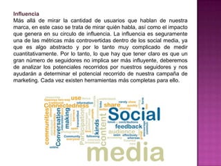 Influencia
Más allá de mirar la cantidad de usuarios que hablan de nuestra
marca, en este caso se trata de mirar quién habla, así como el impacto
que genera en su circulo de influencia. La influencia es seguramente
una de las métricas más controvertidas dentro de los social media, ya
que es algo abstracto y por lo tanto muy complicado de medir
cuantitativamente. Por lo tanto, lo que hay que tener claro es que un
gran número de seguidores no implica ser más influyente, deberemos
de analizar los potenciales recorridos por nuestros seguidores y nos
ayudarán a determinar el potencial recorrido de nuestra campaña de
marketing. Cada vez existen herramientas más completas para ello.
 