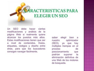 Un SEO debe hacer ciertas
modificaciones y análisis de la
página Web si realmente quiere
alcanzar los puestos más altos.       saber elegir bien a
Estas modificaciones tienen que ser   nuestro       optimizador
a nivel de contenidos, títulos,       (SEO), ya que hay
etiquetas, códigos y diseño entre     múltiples trampas en el
otras, para que los buscadores        proceso                de
consigan navegar fácilmente.          posicionamiento       que
                                      podrían     suponer     la
                                      eliminación definitiva de
                                      una Web de los motores
                                      de búsqueda.
 