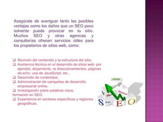 Asegúrate de averiguar tanto las posibles
ventajas como los daños que un SEO poco
solvente puede provocar en tu sitio.
Muchos SEO y otras agencias y
consultorías ofrecen servicios útiles para
los propietarios de sitios web, como:


 Revisión del contenido y la estructura del sitio,
 Asistencia técnica en el desarrollo de sitios web: por
   ejemplo, alojamiento, re direccionamientos, páginas
   de error, uso de JavaScript, etc.,
 Desarrollo de contenidos,
 Administración de campañas de desarrollo
   empresarial online,
 Investigación sobre palabras clave,
formación en SEO,
 Experiencia en sectores específicos y regiones
   geográficas.
 