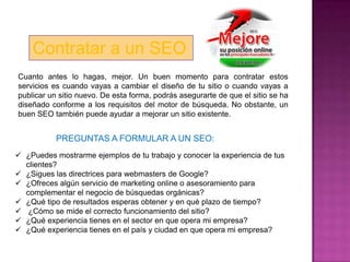 Contratar a un SEO
Cuanto antes lo hagas, mejor. Un buen momento para contratar estos
servicios es cuando vayas a cambiar el diseño de tu sitio o cuando vayas a
publicar un sitio nuevo. De esta forma, podrás asegurarte de que el sitio se ha
diseñado conforme a los requisitos del motor de búsqueda. No obstante, un
buen SEO también puede ayudar a mejorar un sitio existente.


           PREGUNTAS A FORMULAR A UN SEO:
 ¿Puedes mostrarme ejemplos de tu trabajo y conocer la experiencia de tus
  clientes?
 ¿Sigues las directrices para webmasters de Google?
 ¿Ofreces algún servicio de marketing online o asesoramiento para
  complementar el negocio de búsquedas orgánicas?
 ¿Qué tipo de resultados esperas obtener y en qué plazo de tiempo?
 ¿Cómo se mide el correcto funcionamiento del sitio?
 ¿Qué experiencia tienes en el sector en que opera mi empresa?
 ¿Qué experiencia tienes en el país y ciudad en que opera mi empresa?
 