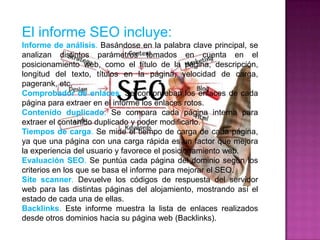 El informe SEO incluye:
Informe de análisis. Basándose en la palabra clave principal, se
analizan distintos parámetros tomados en cuenta en el
posicionamiento web, como el título de la página, descripción,
longitud del texto, títulos en la página, velocidad de carga,
pagerank, etc.
Comprobador de enlaces. Se comprueban los enlaces de cada
página para extraer en el informe los enlaces rotos.
Contenido duplicado. Se compara cada página interna para
extraer el contenido duplicado y poder modificarlo.
Tiempos de carga. Se mide el tiempo de carga de cada página,
ya que una página con una carga rápida es un factor que mejora
la experiencia del usuario y favorece el posicionamiento web.
Evaluación SEO. Se puntúa cada página del dominio según los
criterios en los que se basa el informe para mejorar el SEO.
Site scanner. Devuelve los códigos de respuesta del servidor
web para las distintas páginas del alojamiento, mostrando así el
estado de cada una de ellas.
Backlinks. Este informe muestra la lista de enlaces realizados
desde otros dominios hacia su página web (Backlinks).
 