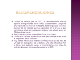  Cuando te decidas por un SEO, te recomendamos realizar
  algunas averiguaciones en el sector. Evidentemente, Google te
  proporcionará una manera de hacerlo. También puedes consultar
  algunas de las noticias que han aparecido en la prensa y que
  conminan a actuar con precaución, incluido este artículo sobre un
  SEO particularmente
 Asegúrate de que has entendido adónde va tu dinero.
 Cuáles son los usos inadecuados más comunes que suele sufrir
  el propietario de un sitio web
 Hay ciertos indicios que podría hacernos pensar que se trata de
  un SEO sin escrúpulos. No se trata de una lista exhaustiva. Por
  lo tanto, ante cualquier duda, te recomendamos que sigas tu
  instinto. No dudes en romper la relación si el SEO:
 