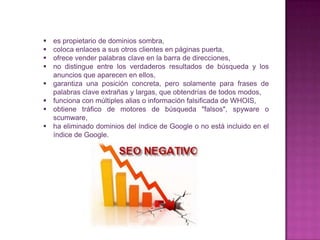    es propietario de dominios sombra,
   coloca enlaces a sus otros clientes en páginas puerta,
   ofrece vender palabras clave en la barra de direcciones,
   no distingue entre los verdaderos resultados de búsqueda y los
    anuncios que aparecen en ellos,
   garantiza una posición concreta, pero solamente para frases de
    palabras clave extrañas y largas, que obtendrías de todos modos,
   funciona con múltiples alias o información falsificada de WHOIS,
   obtiene tráfico de motores de búsqueda "falsos", spyware o
    scumware,
   ha eliminado dominios del índice de Google o no está incluido en el
    índice de Google.
 