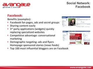 Social Network: Facebook Facebook : Benefits (examples): Facebook fan pages, ads and secret groups Sharing content easily  3 rd  party applications (widgets) quickly  replacing specialized websites Competitive advantage: conversational marketing Demographic targeting: ads and flyers  Homepage sponsored stories (news feeds) Top 100 most influential bloggers are on Facebook 