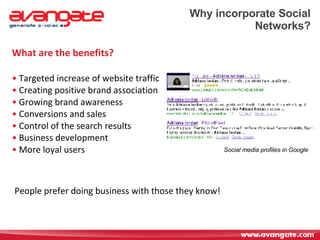 Why incorporate Social Networks? What are the benefits? Targeted increase of website traffic Creating positive brand association Growing brand awareness Conversions and sales  Control of the search results Business development More loyal users Social media profiles in Google People prefer doing business with those they know! 