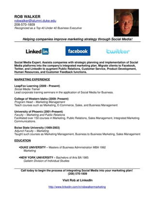 ROB WALKER
robwalker@alumni.duke.edu
208-570-1809
Recognized as a Top 40 Under 40 Business Executive



      Helping companies improve marketing strategy through Social Media!




Social Media Expert. Assists companies with strategic planning and implementation of Social
Media platforms into the company's integrated marketing plan. Migrate clients to Facebook,
Twitter, and LinkedIn to augment Public Relations, Customer Service, Product Development,
Human Resources, and Customer Feedback functions.

MARKETING EXPERIENCE

LeapFox Learning (2009 - Present)
Social Media Trainer
Lead corporate training seminars in the application of Social Media for Business.

College of Western Idaho (2009- Present)
Program Head – Marketing Management
Teach courses such as Marketing, E-Commerce, Sales, and Business Management

University of Phoenix (2001-Present)
Faculty – Marketing and Public Relations
Facilitated over 150 courses in Marketing, Public Relations, Sales Management, Integrated Marketing
Communications.

Boise State University (1999-2003)
Adjunct Faculty – Marketing
Taught such courses as Marketing Management, Business to Business Marketing, Sales Management

EDUCATION

   •DUKE UNIVERSITY – Masters of Business Administration MBA 1992
       Marketing

   •NEW YORK UNIVERSITY – Bachelors of Arts BA 1985
       Gallatin Division of Individual Studies

_________________________________________________________________________________
    Call today to begin the process of integrating Social Media into your marketing plan!
                                        (208) 570-1809

                                        Visit Rob at LinkedIn

                            http://www.linkedin.com/in/robwalkermarketing
 