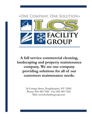 A full service commercial cleaning,
landscaping and property maintenance
    company. We are one company
   providing solutions for all of our
    customers maintenance needs.
                          


     36 Cottage Street, Poughkeepsie, NY 12601
      Phone: 845-485-7000 Fax: 845-485-7052
          Web: www.lcsfacilitygroup.com
 
