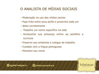 O ANALISTA DE MÍDIAS SOCIAIS

-  Moderação no uso das mídias sociais
-  Faça links entre seus perfis e preencha cada um
-  deles corretamente
-  Trabalhe um nome específico na rede
-  Acrescente sua presença online ao portfolio e
  currículo
-  Preserve seu ambiente e colegas de trabalho
-  Cuidado com a língua portuguesa
-  Monitore seu nome
 