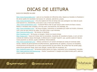 DICAS DE LEITURA
BUSCA DE MENÇÕES NA WEB


http://www.howsociable.com/ - para ver as menções em diferentes sites. Separa as menções no Facebook e
dá várias opções de resultados nas buscas. Ex: pessoas, aplicativos, grupos.
http://www.memolane.com/ - cria uma espécie de linha do tempo das suas postagens nas redes às quais
você associá-lo e, diariamente, envia para o seu e-mail suas histórias.
http://www.socialmention.com/ - é possível filtrar onde se quer buscar antes mesmo de fazer a busca.
Mostra o resultado mais completo, com top users, top keywords, top hashtags, etc.
http://www.whostalkin.com/ - faz busca simples, mostrando os resultados por ordem do horário. Achamos
ruim, uma vez que mistura as redes. Fica difícil achar o que interessa.
http://www.kurrently.com/ - faz buscas no Facebook
http://twootles.com/ - faz buscas no Google e Twitter ao mesmo tempo
http://topsy.com/ - busca em tempo real na scocialweb, mesclando de newsfeed a tweets, e com um bom
controle do histórico dessa informação. O diferencial é a função “experts”, que, quando usada em tópicos
muito populares ou densos, ajuda a identificar influenciadores.
http://www.socialoomph.com/ - oferece controle de um número ilimitado de contas em diversas redes
sociais, sistema de gerenciamento de DMs/mentions, agendamento de updates, inclusive via templates,
monitoramento de keywords via e-mail e gerenciamento de auto-follow. Na versão free! Na versão paga,
ainda dá pra gerenciar blogs, fazer bulk uploads, mandar DMs em broadcast, etc.
http://analytics.topsy.com/ - ferramenta gráfica dentro do Topsy, mostrando (e/ou comparando) menções.
http://apps.asterisq.com/mentionmap - mostra “visualmente” a relação entre determinado perfil, palavras
chave e perfis mencionados.
 