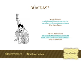 DÚVIDAS?


            Ayala Melgaço
    ayala@mafaldacomunica.com.br
    www.facebook.com/ayalamelgaco
            @ayalamelgaco




           Natália Boaventura
    natalia@mafaldacomunica.com.br
    www.facebook.com/natiboaventura
            @natiboaventura
 