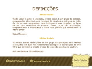DEFINIÇÕES
                             Redes Sociais

“Rede Social é gente, é interação, é troca social. É um grupo de pessoas,
compreendido através de uma metáfora de estrutura, a estrutura de rede.
Os nós da rede representam cada indivíduo e suas conexões, os laços
sociais que compõem os grupos. Esses laços são ampliados,
complexificados e modificados a cada nova pessoa que conhecemos e
intera-gimos”.

Raquel Recuero

                            Mídias Sociais

“As mídias sociais fazem parte de um grupo de aplicações para internet
construídas com base nos fundamentos ideológicos e tecnológicos da Web
2.0 e que permitem a criação e troca de conteúdo gerado pelo usuário”.

Andreas Kaplan e Michael Haenlein
 