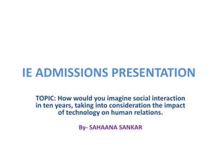 IE ADMISSIONS PRESENTATION
  TOPIC: How would you imagine social interaction
  in ten years, taking into consideration the impact
          of technology on human relations.

                By- SAHAANA SANKAR
 