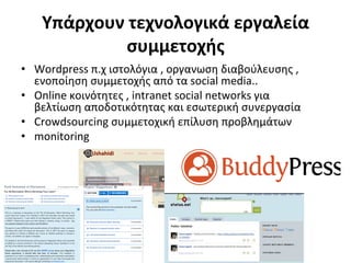 Υπάρχουν	
  τεχνολογικά	
  εργαλεία	
  
               συμμετοχής	
  	
  
•  Wordpress	
  π.χ	
  ιστολόγια	
  ,	
  οργανωση	
  διαβούλευσης	
  ,	
  
   ενοποίηση	
  συμμετοχής	
  από	
  τα	
  social	
  media..	
  
•  Οnline	
  κοινότητες	
  ,	
  intranet	
  social	
  networks	
  για	
  
   βελτίωση	
  αποδοτικότητας	
  και	
  εσωτερική	
  συνεργασία	
  
•  Crowdsourcing	
  συμμετοχική	
  επίλυση	
  προβλημάτων	
  
•  monitoring	
  
 