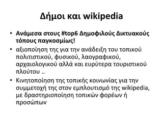 Δήμοι	
  και	
  wikipedia	
  
•  Ανάμεσα	
  στους	
  #top6	
  Δημοφιλούς	
  Δικτυακούς	
  
   τόπους	
  παγκοσμίως!	
  
•  αξιοποίηση	
  της	
  για	
  την	
  ανάδειξη	
  του	
  τοπικού	
  
   πολιτιστικού,	
  φυσικού,	
  λαογραφικού,	
  
   αρχαιολογικού	
  αλλά	
  και	
  ευρύτερα	
  τουριστικού	
  
   πλούτου	
  ..	
  
•  Κινητοποίηση	
  της	
  τοπικής	
  κοινωνίας	
  για	
  την	
  
   συμμετοχή	
  της	
  στον	
  εμπλουτισμό	
  της	
  wikipedia,	
  
   με	
  δραστηριοποίηση	
  τοπικών	
  φορέων	
  ή	
  
   προσώπων	
  
 