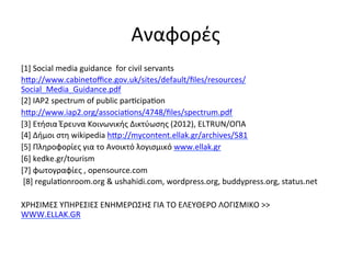 Aναφορές	
  
[1]	
  Social	
  media	
  guidance	
  	
  for	
  civil	
  servants	
  
hvp://www.cabinetoﬃce.gov.uk/sites/default/ﬁles/resources/
Social_Media_Guidance.pdf	
  	
  
[2]	
  IAP2	
  spectrum	
  of	
  public	
  par”cipa”on	
  	
  
hvp://www.iap2.org/associa”ons/4748/ﬁles/spectrum.pdf	
  	
  
[3]	
  Ετήσια	
  Έρευνα	
  Κοινωνικής	
  Δικτύωσης	
  (2012),	
  ELTRUN/ΟΠΑ	
  
[4]	
  Δήμοι	
  στη	
  wikipedia	
  hvp://mycontent.ellak.gr/archives/581	
  	
  
[5]	
  Πληροφορίες	
  για	
  το	
  Ανοικτό	
  λογισμικό	
  www.ellak.gr	
  	
  
[6]	
  kedke.gr/tourism	
  
[7]	
  φωτογραφίες	
  ,	
  opensource.com	
  
	
  [8]	
  regula”onroom.org	
  &	
  ushahidi.com,	
  wordpress.org,	
  buddypress.org,	
  status.net	
  
	
  
ΧΡΗΣΙΜΕΣ	
  ΥΠΗΡΕΣΙΕΣ	
  ΕΝΗΜΕΡΩΣΗΣ	
  ΓΙΑ	
  ΤΟ	
  ΕΛΕΥΘΕΡΟ	
  ΛΟΓΙΣΜΙΚΟ	
  >>	
  
WWW.ELLAK.GR	
  	
  
 