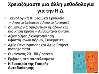 Xρειαζόμαστε	
  μια	
  άλλη	
  μεθοδολογία	
  
              για	
  την	
  Η.Δ.	
  
•  Τεχνολογικά	
  &	
  Θεσμικά	
  Εργαλεία	
  
    –  Ανοικτά	
  Δεδομένα	
  /	
  Aνοικτό	
  Λογισμικό	
  
•  Δημιουργία	
  οριζόντιων	
  ομάδων	
  και	
  
   διοίκηση	
  έργου	
  –	
  Ανθρώπινα	
  δίκτυα	
  	
  
•  Αξιοποίηση	
  /	
  κινητοποίηση	
  
   υφιστάμενων	
  πόρων,	
  Συνέργειες	
  	
  
•  Agile	
  Development	
  και	
  Agile	
  Project	
  
   management	
  
•  Ο	
  κανόνας	
  20	
  –80	
  /	
  pareto	
  
•  Έμφαση	
  στα	
  αποτελέσματα	
  
•  Η	
  Ευκαιρία	
  της	
  Τοπικής	
  
   Αυτοδιοίκησης	
  
 
