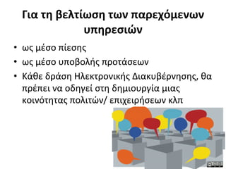 Για	
  τη	
  βελτίωση	
  των	
  παρεχόμενων	
  
                    υπηρεσιών	
  
•  ως	
  μέσο	
  πίεσης	
  
•  ως	
  μέσο	
  υποβολής	
  προτάσεων	
  
•  Κάθε	
  δράση	
  Ηλεκτρονικής	
  Διακυβέρνησης,	
  θα	
  
   πρέπει	
  να	
  οδηγεί	
  στη	
  δημιουργία	
  μιας	
  
   κοινότητας	
  πολιτών/	
  επιχειρήσεων	
  κλπ	
  
 