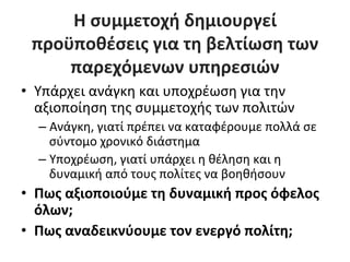 Η	
  συμμετοχή	
  δημιουργεί	
  
  προϋποθέσεις	
  για	
  τη	
  βελτίωση	
  των	
  
      παρεχόμενων	
  υπηρεσιών	
  
•  Υπάρχει	
  ανάγκη	
  και	
  υποχρέωση	
  για	
  την	
  
   αξιοποίηση	
  της	
  συμμετοχής	
  των	
  πολιτών	
  
   –  Ανάγκη,	
  γιατί	
  πρέπει	
  να	
  καταφέρουμε	
  πολλά	
  σε	
  
      σύντομο	
  χρονικό	
  διάστημα	
  
   –  Υποχρέωση,	
  γιατί	
  υπάρχει	
  η	
  θέληση	
  και	
  η	
  
      δυναμική	
  από	
  τους	
  πολίτες	
  να	
  βοηθήσουν	
  
•  Πως	
  αξιοποιούμε	
  τη	
  δυναμική	
  προς	
  όφελος	
  
   όλων;	
  
•  Πως	
  αναδεικνύουμε	
  τον	
  ενεργό	
  πολίτη;	
  
 