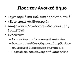 ..Προς	
  τον	
  Ανοικτό	
  Δήμο	
  
•  Tεχνολογικά	
  και	
  Πολιτικά	
  Χαρακτηριστικά	
  
•  «Εσωτερικά	
  και	
  Εξωτερικά»	
  
•  Διαφάνεια	
  –	
  Λογοδοσία	
  –	
  Διαβούλευση	
  /	
  
   Συμμετοχή	
  
•  Eνδεικτικά	
  ..	
  
   –  Ανοικτό	
  λογισμικό	
  και	
  Ανοικτά	
  Δεδομένα	
  
   –  Ζωντανές	
  μεταδόσεις	
  δημοτικού	
  συμβουλίου	
  
   –  Συμμετοχική	
  Διαμόρφωση	
  ατζέντας	
  Δ.Σ	
  	
  
   –  Παρακολούθηση	
  εξέλιξης	
  αιτήματος	
  online	
  
 
