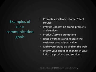 • Promote excellent customer/client
  Examples of     service
     clear      • Provide updates on brand, products,
                  and services
communication
                • Product/service promotions
     goals      • Raise awareness and educate the
                  customer around your value
                • Make your brand go viral on the web
                • Inform your target of changes in your
                  industry, products, and services



                http://mashable.com/2012/12/07/corporate-social-media-marketing/
 