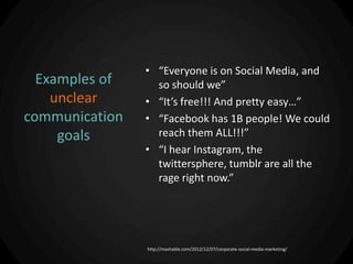 • “Everyone is on Social Media, and
  Examples of     so should we”
    unclear     • “It’s free!!! And pretty easy…”
communication   • “Facebook has 1B people! We could
     goals        reach them ALL!!!”
                • “I hear Instagram, the
                  twittersphere, tumblr are all the
                  rage right now.”




                http://mashable.com/2012/12/07/corporate-social-media-marketing/
 