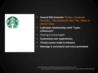 • Several SM channels: Twitter, Facebook,
  YouTube, “My Starbucks Idea” SN, “Ideas in
  Action” blog
• Cultivates relationships with “super
  influencers”
• Sharing is encouraged
• Customizes user experiences
• Timely causes make it relevant
• Message is consistent and cross-promoted




http://thenextweb.com/2010/01/11/starbucks-formula-social-media-success/
       http://www.prdaily.com/Main/Articles/6_ways_Starbucks_excels_at_social_media_marketing_13814.aspx
 