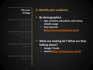 Plan your   2. Identify your audience
      strategy

                 • By demographics
                    • Age, location, education, tech savvy,
   Design your
     message          mobile usage
                    • Pew Internet
                      (http://www.pewinternet.org/ )
Implement your
      channels
                 • What are looking for? What are they
       Deploy!
                   talking about?
                    • Google Trends
                    • Soovle (http://www.soovle.com/)

      Monitor
 
