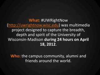 What: #UWRightNow
(http://uwrightnow.wisc.edu) was multimedia
   project designed to capture the breadth,
     depth and spirit of the University of
 Wisconsin-Madison during 24 hours on April
                  18, 2012.

 Who: the campus community, alumni and
        friends around the world.
 