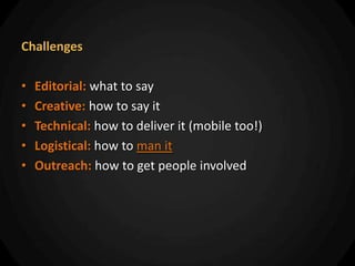 Challenges

•   Editorial: what to say
•   Creative: how to say it
•   Technical: how to deliver it (mobile too!)
•   Logistical: how to man it
•   Outreach: how to get people involved
 