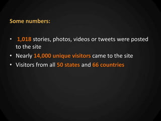 Some numbers:

• 1,018 stories, photos, videos or tweets were posted
  to the site
• Nearly 14,000 unique visitors came to the site
• Visitors from all 50 states and 66 countries
 