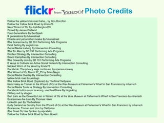 Photo Credits
•Follow the yellow brick road haha,,, by Ron,Ron,Ron
•Follow the Yellow Brick Road by Krista76
•Wax Wizard of Oz By JoshBerglund19
•Crowd By James Cridland
•Four Generations By BenSpark
•4 generations By futurestreet
•Charlie and yet another moeke By futurestreet
•The Scarecrow by SD 191 Performing Arts Programs
•Goal Setting By angietorres
•Social Media Iceberg By Intersection Consulting
•The Tin Man by SD 191 Performing Arts Programs
•Content Strategy By Intersection Consulting
•Brand Campfires By Intersection Consulting
•The Cowardly Lion by SD 191 Performing Arts Programs
•5 Ways to Cultivate an Active Social Network By Intersection Consulting
•Wicked Witch of the West by Krista76
•Facebook: The privacy saga continues, by opensourceway
•The Wizard of Oz March 27_75 by Brian Negin
•Social Media Overlap By Intersection Consulting
•yellow brick road by airdiogo
•The Yellow Brick Road (Explored) by TheTimeTheSpace
•Jack Haley as Tinman in the Wizard of Oz at the Wax Museum at Fishermen's Wharf in San Francisco by mharrsch
•Social Media Tools vs Strategy By Intersection Consulting
•Facebook button count is wrong, use RealShare By birgerking
•Glittery red by afagen
•Bert Lahr as the Cowardly Lion in Wizard of Oz at the Wax Museum at Fishermen's Wharf in San Francisco by mharrsch
•Scarecrows Are Liars By Thomas Hawk
•LinkedIn pen By TheSeafarer
•Judy Garland as Dorothy from the Wizard of Oz at the Wax Museum at Fishermen's Wharf in San Francisco by mharrsch
•Scarecrow, Tinman and Lion by Cle0patra
•The Great Oz Has Spoken by elycefeliz
•Follow the Yellow Brick Road by Sam Howzit
 