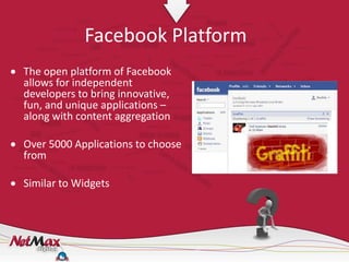 Facebook Platform
The open platform of Facebook
allows for independent
developers to bring innovative,
fun, and unique applications –
along with content aggregation

Over 5000 Applications to choose
from

Similar to Widgets
 