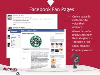 Facebook Fan Pages
               • Online space for
                 customers to
                 voice their
                 opinions
               • Allows fans of a
                 product to show
                 their allegiance –
                 “Become a Fan”
               • Social element
               • Company-owned
 