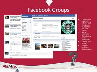 Facebook Groups
                  •   Community
                      created
                      affinity club
                  •   Facebook
                      users seek
                      out this
                      group
                  •   Social
                      element
                  •   Completely
                      user-
                      generated
                  •   Shapes the
                      brand
                  •   Product
                      activism
                  •   Global reach
 