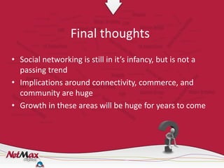 Final thoughts
• Social networking is still in it’s infancy, but is not a
  passing trend
• Implications around connectivity, commerce, and
  community are huge
• Growth in these areas will be huge for years to come
 