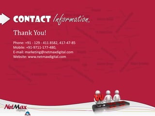 Thank You!
Phone: +91 - 129 - 411 8582, 417-47-85
Mobile: +91-9711-177-480,
E-mail: marketing@netmaxdigital.com
Website: www.netmaxdigital.com
 