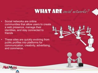 • Social networks are online
  communities that allow users to create
  a web presence, manage their
  identities, and stay connected to
  friends

• These sites are quickly evolving from
  public profiles into platforms for
  communication, creativity, advertising,
  and commerce.
 