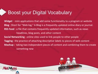 Boost your Digital Vocabulary
Widget : mini applications that add some functionality to a program or website
Blog : Short for "Web log," A Blog is a frequently updated online diary or journal.
RSS Feed : a file that contains frequently updated information, such as news
            headlines, blog posts, and other content
Social Networking : online sites used to link people to other people
Tagging : the practice of attaching descriptive labels to pieces of web content
Mashup : taking two independent pieces of content and combining them to create
            something new
 
