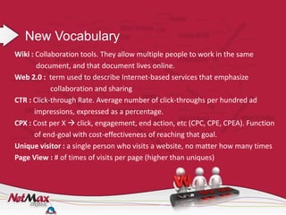 New Vocabulary
Wiki : Collaboration tools. They allow multiple people to work in the same
       document, and that document lives online.
Web 2.0 : term used to describe Internet-based services that emphasize
            collaboration and sharing
CTR : Click-through Rate. Average number of click-throughs per hundred ad
      impressions, expressed as a percentage.
CPX : Cost per X  click, engagement, end action, etc (CPC, CPE, CPEA). Function
      of end-goal with cost-effectiveness of reaching that goal.
Unique visitor : a single person who visits a website, no matter how many times
Page View : # of times of visits per page (higher than uniques)
 