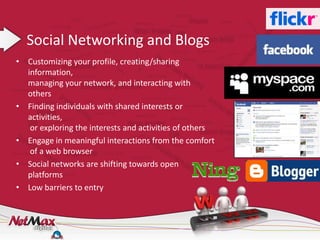 Social Networking and Blogs
• Customizing your profile, creating/sharing
  information,
  managing your network, and interacting with
  others
• Finding individuals with shared interests or
  activities,
   or exploring the interests and activities of others
• Engage in meaningful interactions from the comfort
   of a web browser
• Social networks are shifting towards open
  platforms
• Low barriers to entry
 