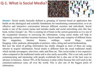 Q-1. What is Social Media?



 Answer:- Social media, basically defined as grouping of internet based an application that
 builds on the ideological and scientific foundations for transforming communication, in to an
 effective and interactive conversation between different societies and individuals. Social
 media is one of the easiest means and includes media and social networking sites like face
 book, twitter, Google+ etc. This is creating lot of boom in the current generation as it is one of
 the exceptional resources in conveying the information. Using social media will help in
 improving contacts and thus increases business. Social media may comprise of different forms
 like      magazines,      Internet      forums,       weblogs,      social     blogs,       micro
 blogging, wikis, podcasts, photographs or pictures, video, rating and social bookmarking.
 But now the trend of getting information has totally changed as most of them are using
 internet to acquire information. Social media is different from the usual traditional media
 which include newspapers, television, radio and films etc. This social media is less expensive
 when compared to the traditional media and is also easily accessible. This is not only used for
 communicating and interacting with people worldwide but is also one of the best ways to
 advance in business. Almost 70% of the business is done online because this will reach to the
 customers/audiences soon, all over the world. This is also one of the biggest pools of
 information.
 