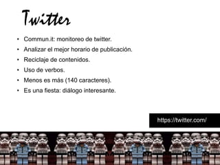 Twitter
• Commun.it: monitoreo de twitter.
• Analizar el mejor horario de publicación.
• Reciclaje de contenidos.
• Uso de verbos.
• Menos es más (140 caracteres).
• Es una fiesta: diálogo interesante.



                                              https://twitter.com/
 